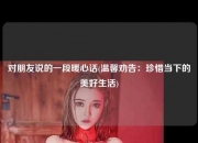 对朋友说的一段暖心话(温馨劝告：珍惜当下的美好生活)