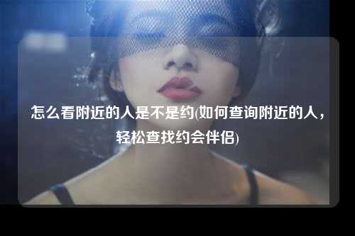 怎么看附近的人是不是约(如何查询附近的人，轻松查找约会伴侣)