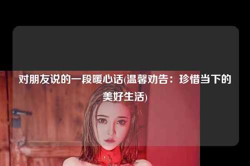 对朋友说的一段暖心话(温馨劝告：珍惜当下的美好生活)