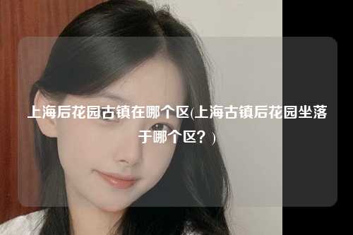 上海后花园古镇在哪个区(上海古镇后花园坐落于哪个区？)
