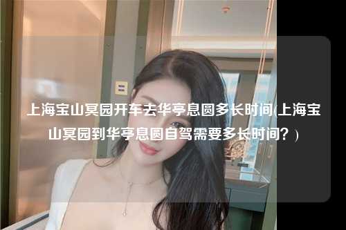 上海宝山冥园开车去华亭息圆多长时间(上海宝山冥园到华亭息圆自驾需要多长时间？)