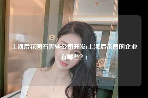 上海后花园有哪些公司开发(上海后花园的企业有哪些？)