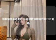 报复渣男最毒的方法(毒辣教你如何致命打击渣男)
