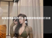 报复渣男最毒的方法(毒辣教你如何致命打击渣男)