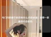专门约的那个软件叫什么(约会必备！推荐一款高效约会软件)