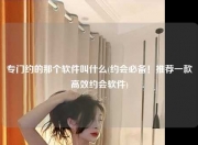 专门约的那个软件叫什么(约会必备！推荐一款高效约会软件)