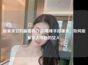 报复渣女的最毒的办法(毒辣手段曝光：如何报复令人发指的女人)