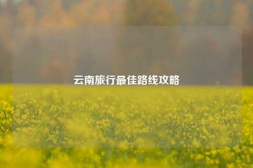 云南旅行最佳路线攻略