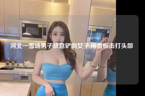 河北一雪场男子故意铲倒女子,用雪板击打头部 
