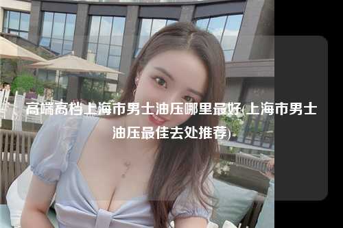 高端高档上海市男士油压哪里最好(上海市男士油压最佳去处推荐)