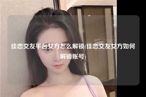 佳恋交友平台女方怎么解锁(佳恋交友女方如何解锁账号)