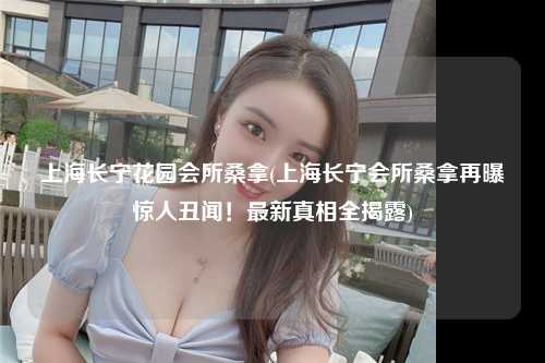 上海长宁花园会所桑拿(上海长宁会所桑拿再曝惊人丑闻！最新真相全揭露)