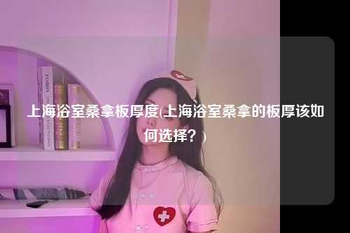 上海浴室桑拿板厚度(上海浴室桑拿的板厚该如何选择？)