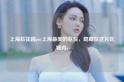 上海后花园pn(上海最美的庭院，隐藏在这片区域内)