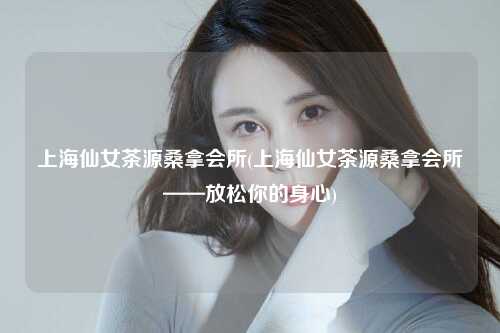 上海仙女茶源桑拿会所(上海仙女茶源桑拿会所——放松你的身心)
