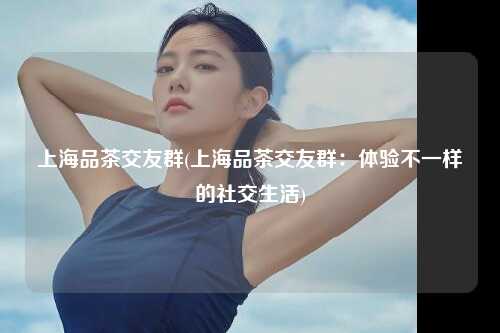 上海品茶交友群(上海品茶交友群：体验不一样的社交生活)