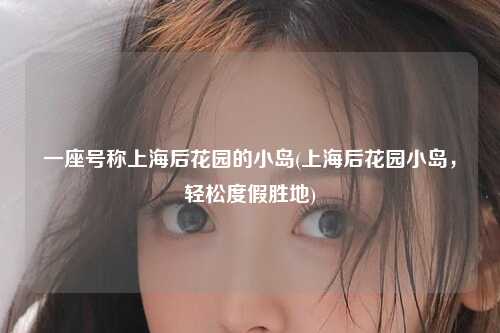 一座号称上海后花园的小岛(上海后花园小岛，轻松度假胜地)
