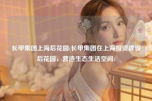 长甲集团上海后花园(长甲集团在上海投资建设后花园，营造生态生活空间)