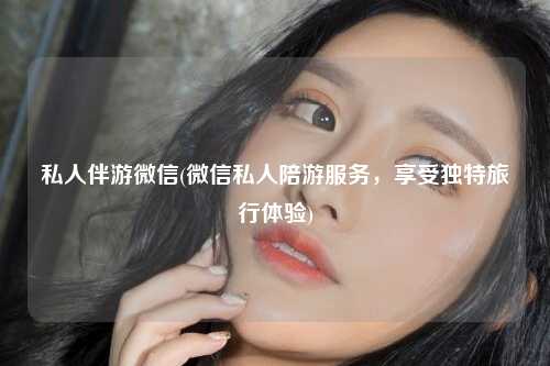 私人伴游微信(微信私人陪游服务，享受独特旅行体验)