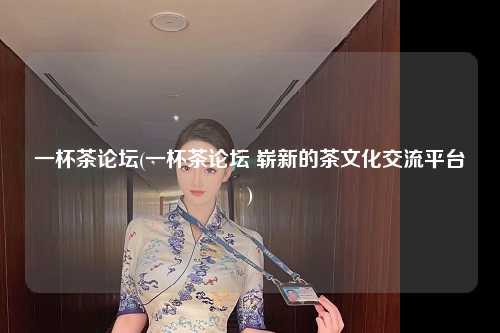 一杯茶论坛(一杯茶论坛 崭新的茶文化交流平台)