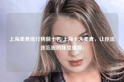上海美食排行榜前十名(上海十大美食，让你流连忘返的味觉盛宴)