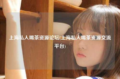 上海私人喝茶资源论坛(上海私人喝茶资源交流平台)