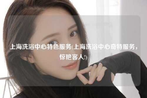 上海洗浴中心特色服务(上海洗浴中心奇特服务，惊艳客人!)