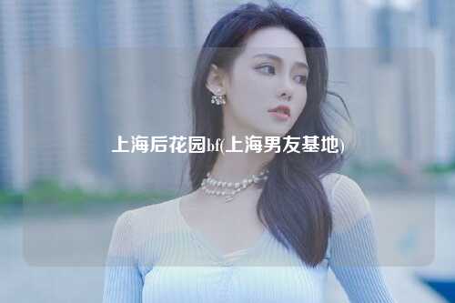 上海后花园bf(上海男友基地)