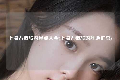 上海古镇旅游景点大全(上海古镇旅游胜地汇总)