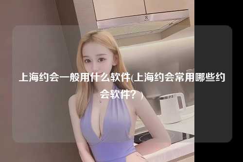 上海约会一般用什么软件(上海约会常用哪些约会软件？)