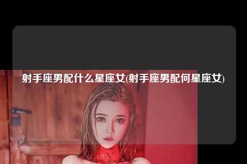 射手座男配什么星座女(射手座男配何星座女)