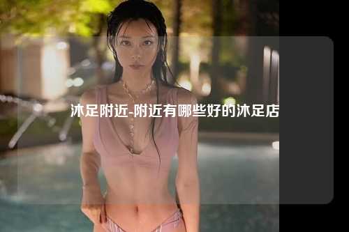 沐足附近-附近有哪些好的沐足店