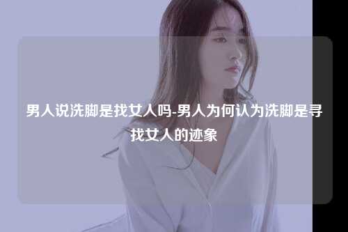 男人说洗脚是找女人吗-男人为何认为洗脚是寻找女人的迹象