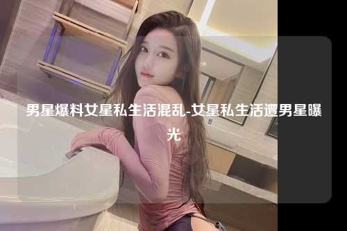 男星爆料女星私生活混乱-女星私生活遭男星曝光