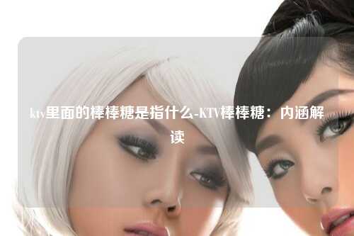 ktv里面的棒棒糖是指什么-KTV棒棒糖：内涵解读