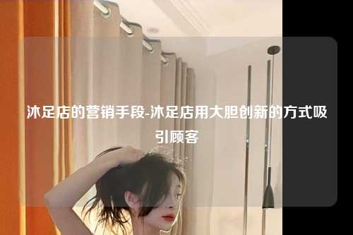 沐足店的营销手段-沐足店用大胆创新的方式吸引顾客