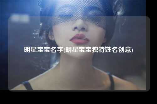 明星宝宝名字(明星宝宝独特姓名创意)