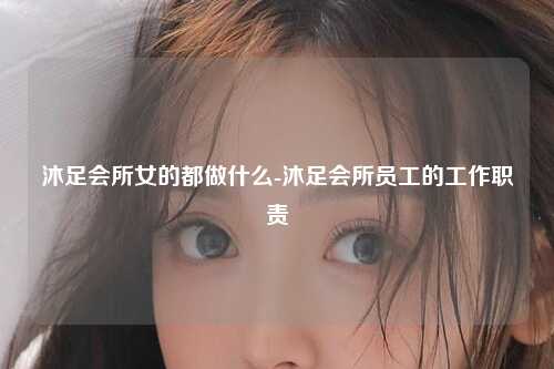 沐足会所女的都做什么-沐足会所员工的工作职责