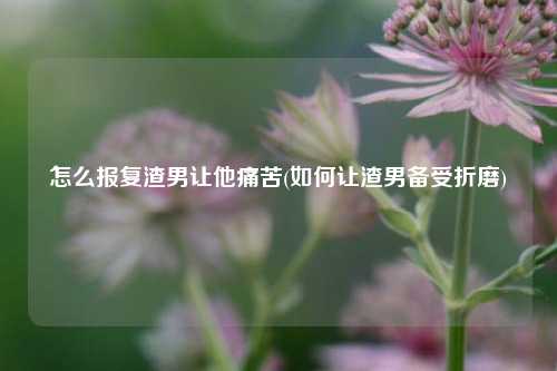 怎么报复渣男让他痛苦(如何让渣男备受折磨)