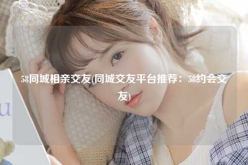 58同城相亲交友(同城交友平台推荐：58约会交友)