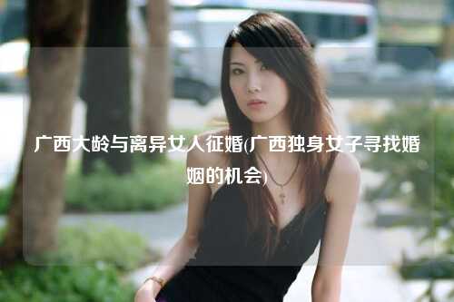 广西大龄与离异女人征婚(广西独身女子寻找婚姻的机会)