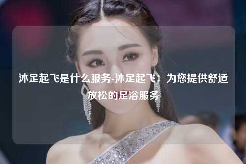 沐足起飞是什么服务-沐足起飞：为您提供舒适放松的足浴服务