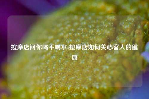按摩店问你喝不喝水-按摩店如何关心客人的健康