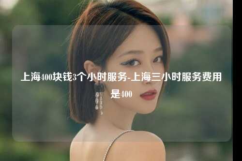 上海400块钱3个小时服务-上海三小时服务费用是400