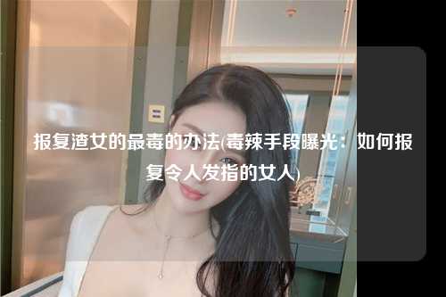 报复渣女的最毒的办法(毒辣手段曝光：如何报复令人发指的女人)