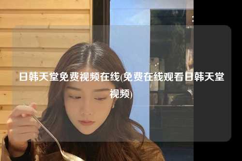 日韩天堂免费视频在线(免费在线观看日韩天堂视频)