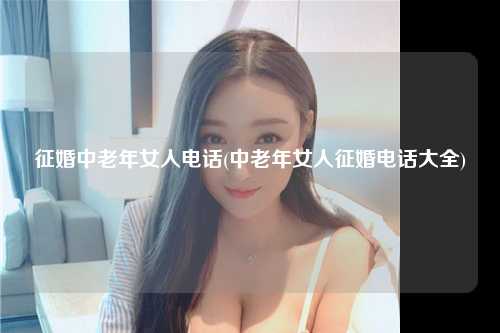 征婚中老年女人电话(中老年女人征婚电话大全)