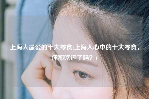 上海人最爱的十大零食(上海人心中的十大零食，你都吃过了吗？)