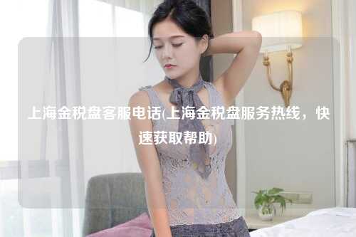 上海金税盘客服电话(上海金税盘服务热线,快速获取帮助)