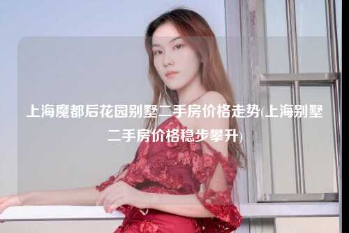 上海魔都后花园别墅二手房价格走势(上海别墅二手房价格稳步攀升)
